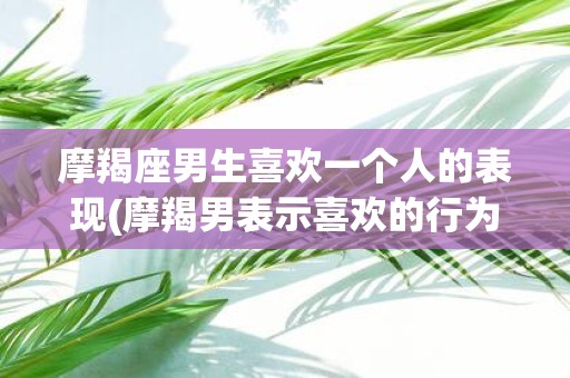 摩羯座男生喜欢一个人的表现(摩羯男表示喜欢的行为特征有哪些？)