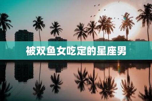 被双鱼女吃定的星座男