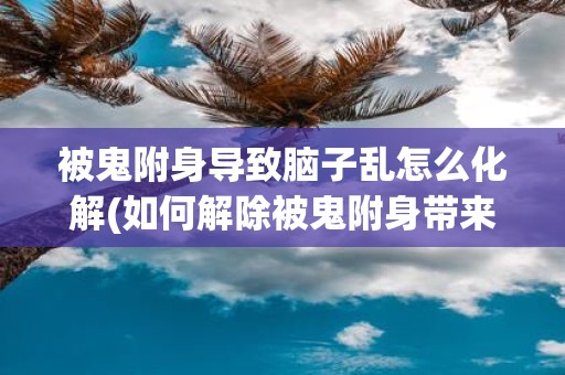 被鬼附身导致脑子乱怎么化解(如何解除被鬼附身带来的思维混乱？)