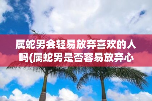 属蛇男会轻易放弃喜欢的人吗(属蛇男是否容易放弃心仪的对象？)