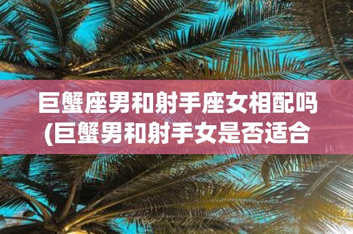 巨蟹座男和射手座女相配吗(巨蟹男和射手女是否适合相互配对？)