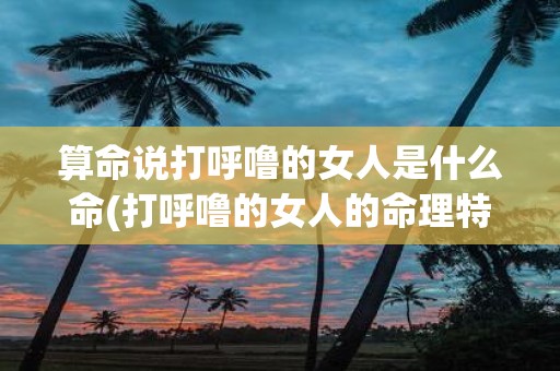 算命说打呼噜的女人是什么命(打呼噜的女人的命理特征是什么？)