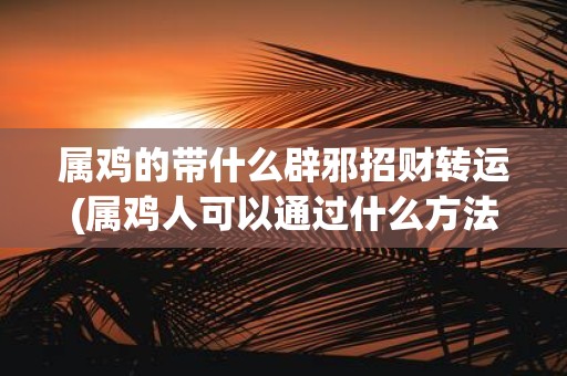 属鸡的带什么辟邪招财转运(属鸡人可以通过什么方法辟邪招财、旺运转运？)