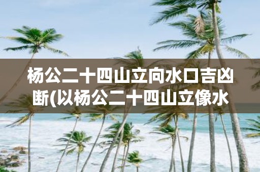 杨公二十四山立向水口吉凶断(以杨公二十四山立像水口的位置，预测吉凶如何？)