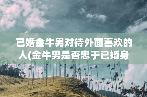 已婚金牛男对待外面喜欢的人(金牛男是否忠于已婚身份，如何应对外界的诱惑？)