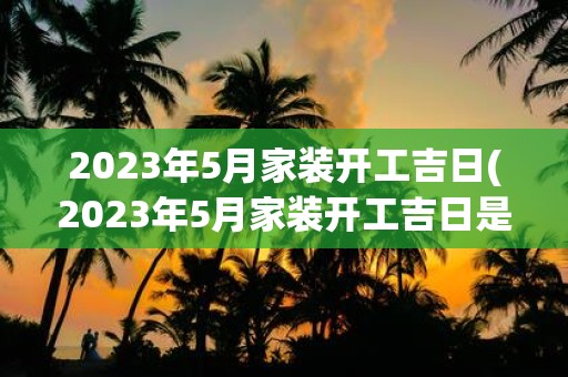 2023年5月家装开工吉日(2023年5月家装开工吉日是哪一天？)