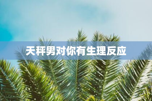 天秤男对你有生理反应