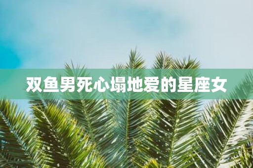 双鱼男死心塌地爱的星座女