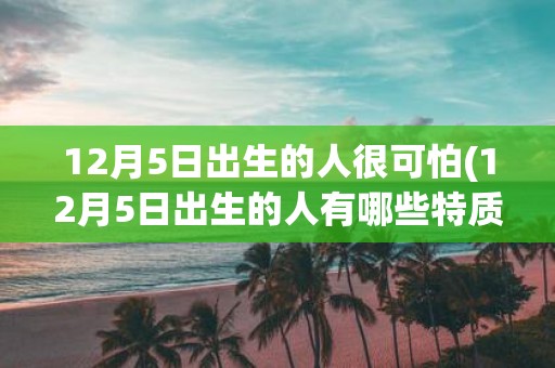 12月5日出生的人很可怕(12月5日出生的人有哪些特质令人感到害怕？)