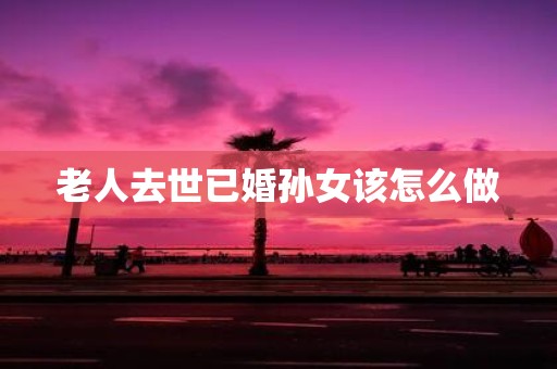 老人去世已婚孙女该怎么做