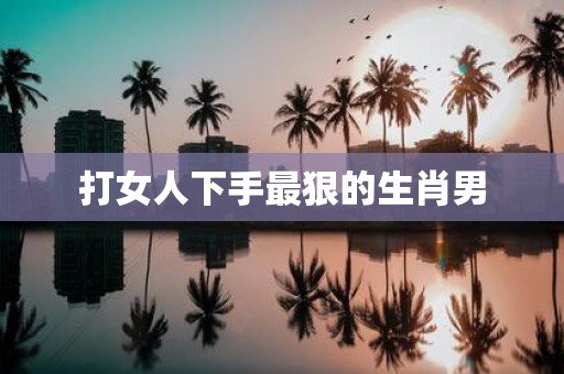 打女人下手最狠的生肖男
