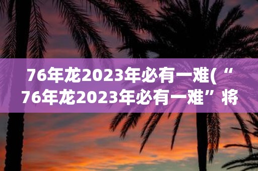 76年龙2025年必有一难(“76年龙2025年必有一难”将对人类社会产生怎样的影响？)