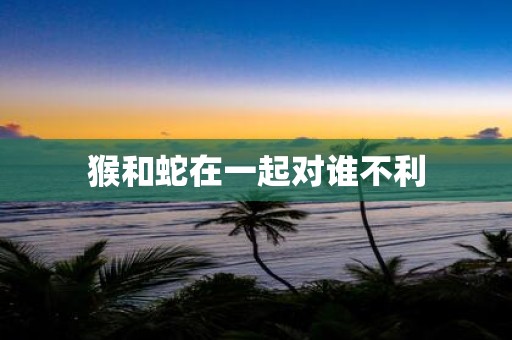 猴和蛇在一起对谁不利