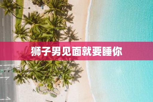 狮子男见面就要睡你 狮子男见面就要睡你