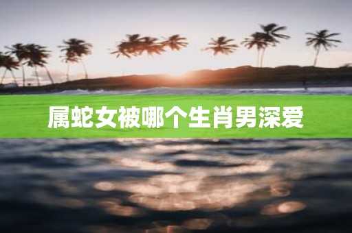 属蛇女被哪个生肖男深爱