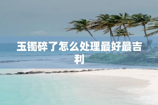 玉镯碎了怎么处理最好最吉利