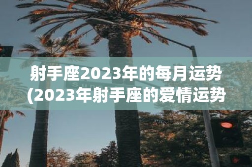 射手座2025年的每月运势(2025年射手座的爱情运势如何？)