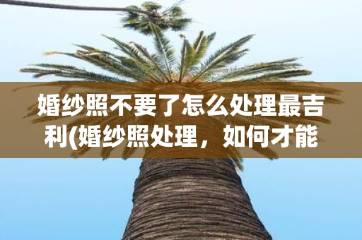 婚纱照不要了怎么处理最吉利(婚纱照处理，如何才能让剩下的照片更吉利？)