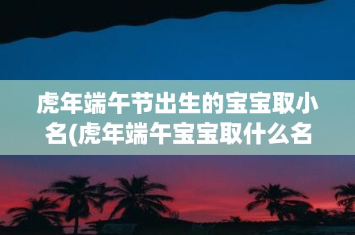 虎年端午节出生的宝宝取小名(虎年端午宝宝取什么名字好？)
