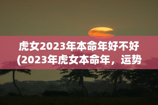 虎女2025年本命年好不好(2025年虎女本命年，运势如何？)