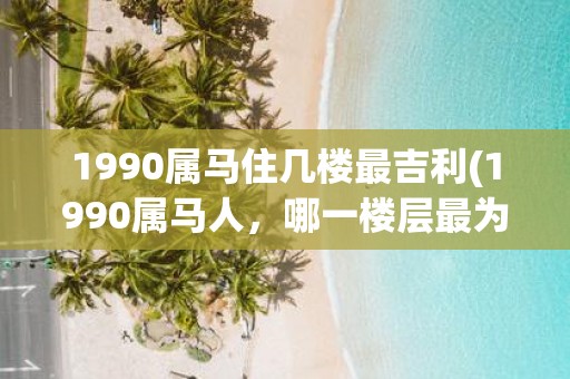 1990属马住几楼最吉利(1990属马人，哪一楼层最为吉利？)