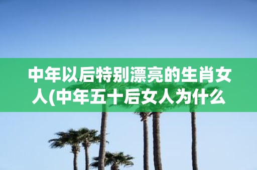 中年以后特别漂亮的生肖女人(中年五十后女人为什么变得特别优雅迷人？)