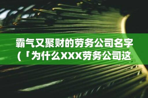 霸气又聚财的劳务公司名字(「为什么XXX劳务公司这么霸气又聚财？」)
