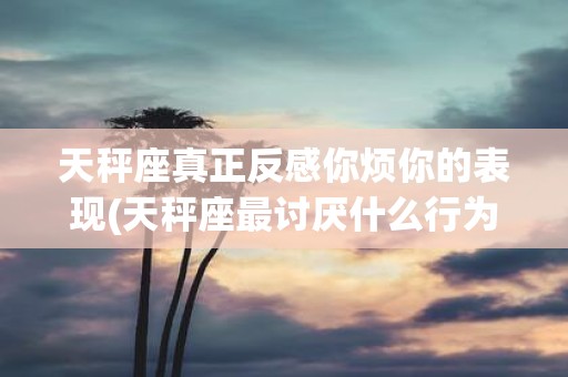 天秤座真正反感你烦你的表现(天秤座最讨厌什么行为或表现？)