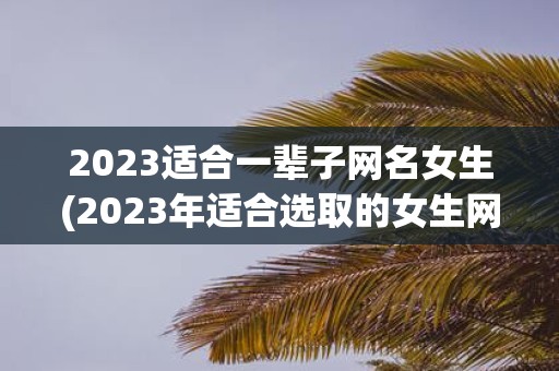 2023适合一辈子网名女生(2023年适合选取的女生网名应该考虑哪些因素？)