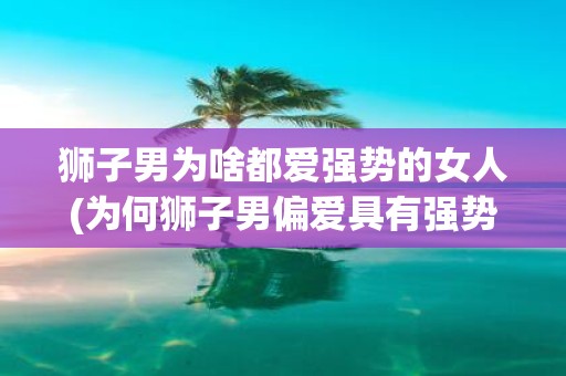 狮子男为啥都爱强势的女人(为何狮子男偏爱具有强势特质的女性？)