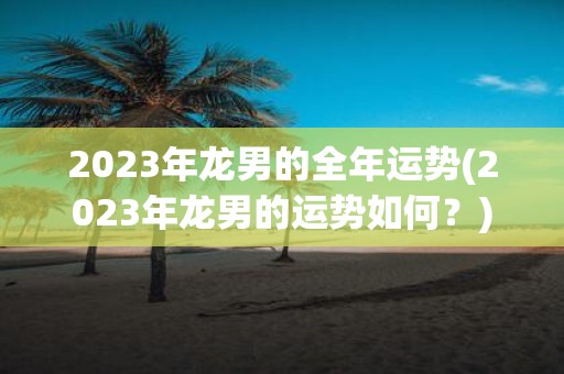 2023年龙男的全年运势(2023年龙男的运势如何？)