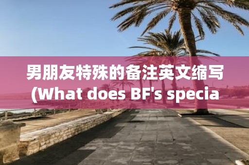 男朋友特殊的备注英文缩写(What does BF's special nickname abbreviation mean)