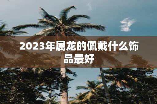 2023年属龙的佩戴什么饰品最好