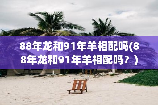 88年龙和91年羊相配吗(88年龙和91年羊相配吗？)