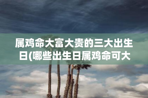 属鸡命大富大贵的三大出生日(哪些出生日属鸡命可大富大贵？)