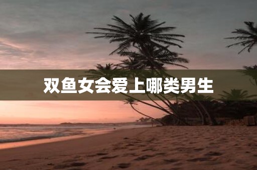 双鱼女会爱上哪类男生