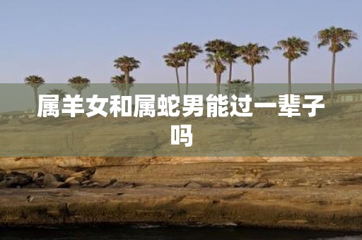 属羊女和属蛇男能过一辈子吗