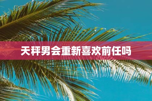 天秤男会重新喜欢前任吗