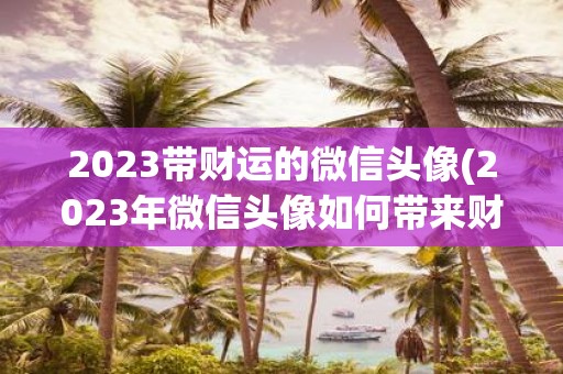 2025带财运的微信头像(2025年微信头像如何带来财运？)