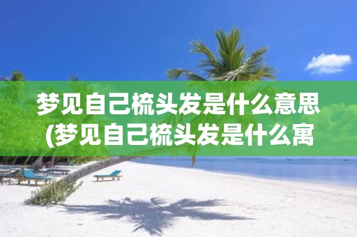 梦见自己梳头发是什么意思(梦见自己梳头发是什么寓意？)