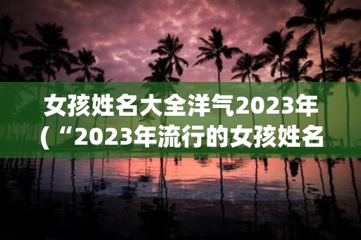 女孩姓名大全洋气2025年(“2025年流行的女孩姓名有哪些洋气的选择？”)