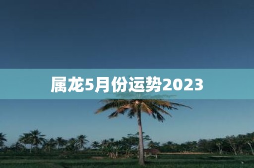 属龙5月份运势2023