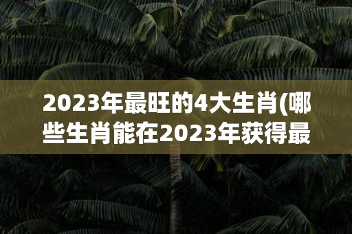 2023年最旺的4大生肖(哪些生肖能在2023年获得最大的运势提升？)