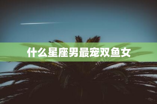 什么星座男最宠双鱼女