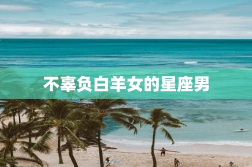 不辜负白羊女的星座男