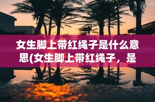 女生脚上带红绳子是什么意思(女生脚上带红绳子，是否有特殊含义？)