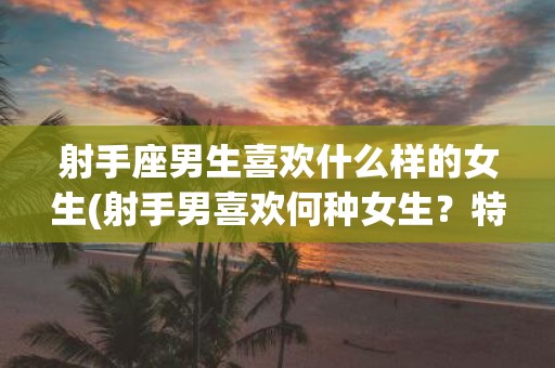 射手座男生喜欢什么样的女生(射手男喜欢何种女生？特点是什么？)