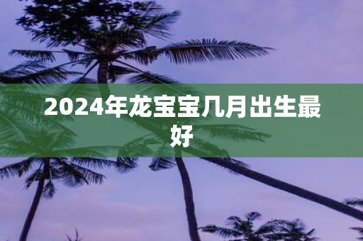 2024年龙宝宝几月出生最好