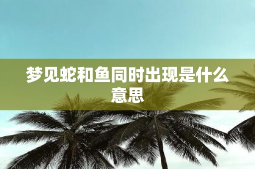 梦见蛇和鱼同时出现是什么意思