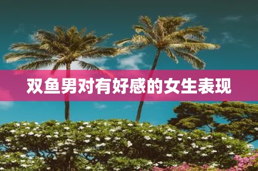 双鱼男对有好感的女生表现
